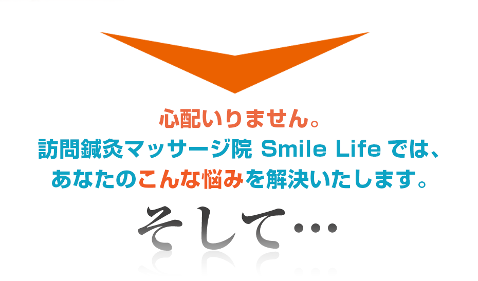 心配いりません。訪問・マッサージ 訪問鍼灸マッサージ院 Smile Lifeでは、あなたのこんな悩みを解決いたします。そして・・・