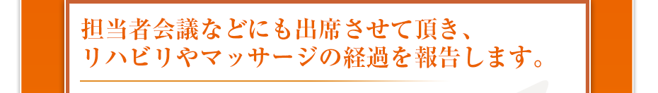 担当者会議などにも出席させて頂き、リハビリやマッサージの経過を報告します。