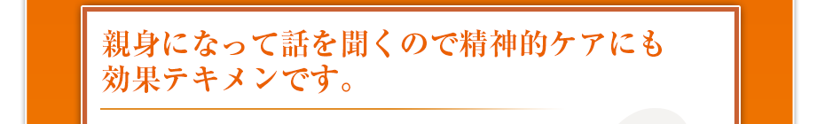 親身になって話を聞くので精神的ケアにも効果テキメンです。