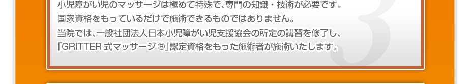 小児障がい児のマッサージは極めて特殊で、専門の知識・技術が必要です。国家資格をもっているだけで施術できるものではありません。当院では、一般社団法人日本小児障がい児支援協会の所定の講習を修了し、「GRITTER式マッサージ®」認定資格をもった施術者が施術いたします。