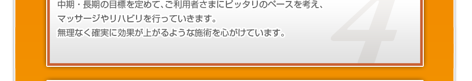 中期・長期の目標を定めて、ご利用者さまにピッタリのペースを考え、マッサージやリハビリを行っていきます。無理なく確実に効果が上がるような施術を心がけています。