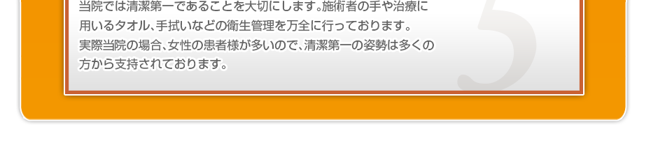 当院では清潔第一であることを大切にします。施術者の手や治療に用いるタオル、手拭いなどの衛生管理を万全に行っております。当院の場合、女性の患者様が多くいらっしゃり、清潔第一の姿勢は多くの方から支持されております。