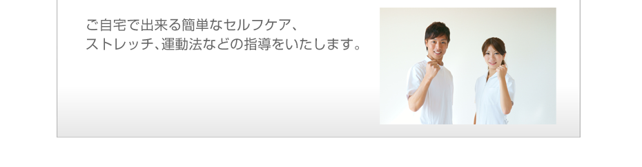ご自宅で出来る簡単なセルフケア、ストレッチ、運動法などの指導をいたします。