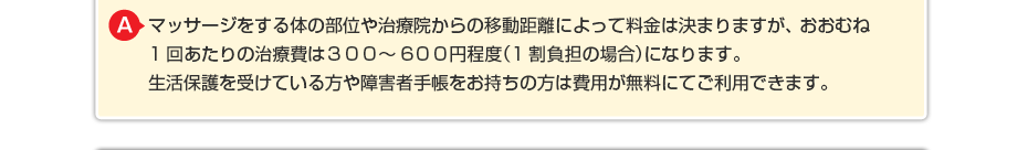 マッサージをする体の部位や治療院からの移動距離によって料金は決まりますが、 おおむね1回あたりの治療費は３００～５００円程度（1割負担の場合）になります。 生活保護を受けている方や障害者手帳をお持ちの方は費用が無料にてご利用できます。