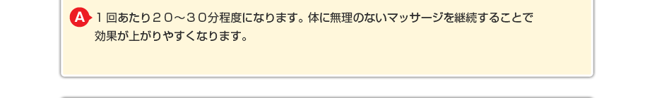 1回あたり２０～３０分程度になります。体に無理のないマッサージを継続することで効果が上がりやすくなります。